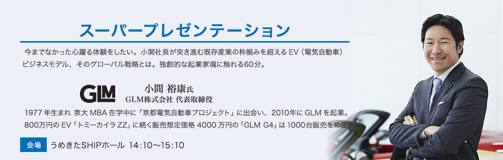 スーパープレゼンテーション。
今までなかった心躍る体験をしたい。小間社長が突き進む既存産業の枠組みを超えるEV（電気自動車）ビジネスモデル、そのグローバル戦略とは。独創的な起業家魂に触れる60分。