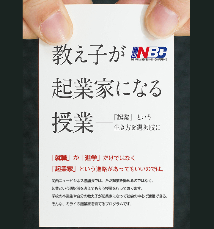 教え子が起業家になる授業 「就職」か「進学」だけではなく「起業家」という進路があってもいいのでは。関西ニュービジネス協議会では、ただ起業を勧めるのではなく、起業という選択肢を考えてもらう授業を行っております。学校の卒業生や自分の教え子が起業家になって社会の中心で活躍できる。そんな、ミライの起業家を育てるプログラムです。