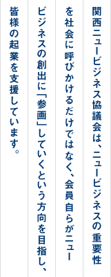 関西ニュービジネス協議会は、ニュービジネスの重要性を社会に呼びかけるだけではなく、会員自らがニュービジネスの創出に「参画」していくという方向を目指し、皆様の企業を支援しています。