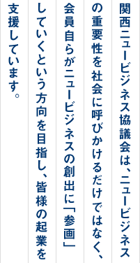 関西ニュービジネス協議会は、ニュービジネスの重要性を社会に呼びかけるだけではなく、会員自らがニュービジネスの創出に「参画」していくという方向を目指し、皆様の企業を支援しています。