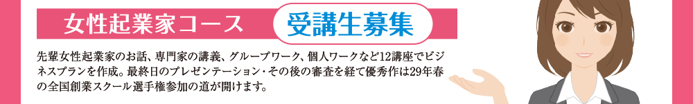 女性起業家コース 受講生募集 先輩女性起業家おお話、専門家の講義、グループワーク、個人ワークなど12講座でビジネスプランを作成。最終日のプレゼンテーション・その後の審査を経て優秀作は29年春の全国創業スクール選手権参加の道が開けます。