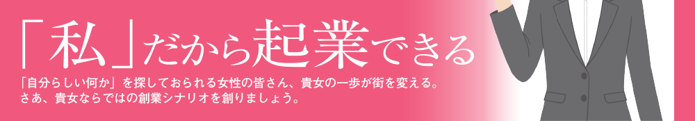 「私」だから起業できる。「自分らしい何か」を探しておられる女性の皆さん、貴女の一歩が街を変える。さあ、貴女ならではの創業シナリオを創りましょう。