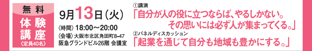 《無料》体験講座 定員40名 9月13日（火）＜時間＞18：00〜20：00 ＜会場＞大阪市北区角田街8-47 阪急グランドビル26階 会議室 ①公演「自分が人の役に立つならば、やるしかない。その思いには必ず人が集まってくる。」②パネルディスカッション「起業を通じて自分も地域も豊かにする。」