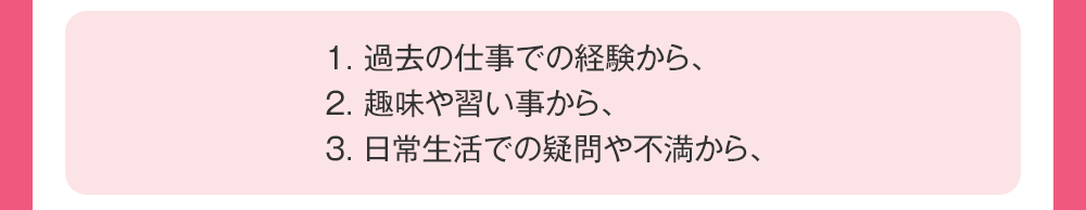 1：過去の仕事での経験から、2：趣味や習い事から、3：日常生活での疑問や不満から、
