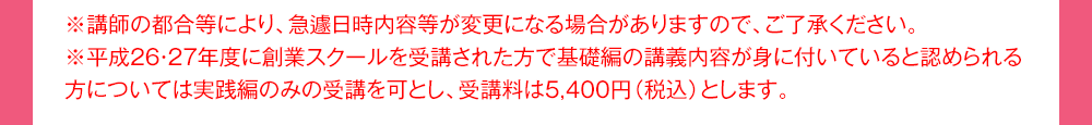 ※講師の都合等により、急遽日時内容等が変更になる場合がありますので、ご了承ください。※平成26・27年度に創業スクールを受講された方で基礎編の講義内容が身に付いていると認められる方については実践編のみの受講を可とし、受講料は5,400円（税込）とします。