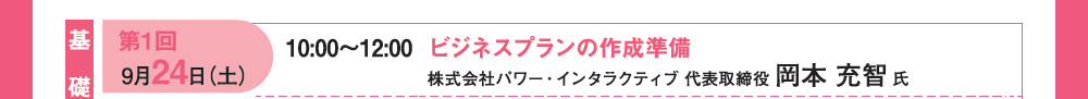 【基礎編】第１回 9月24日（土）10：00〜12：00 ビジネスプランの作成準備 株式会社パワー・インタラクティブ 代表取締役 岡本充智氏