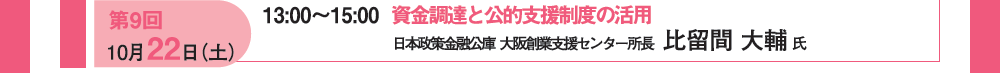 第９回 10月22日（土）13：00〜15：00 資金調達と公約支援制度の活用 日本政策金融公庫 大阪創業支援センター所長 比留間 大輔氏