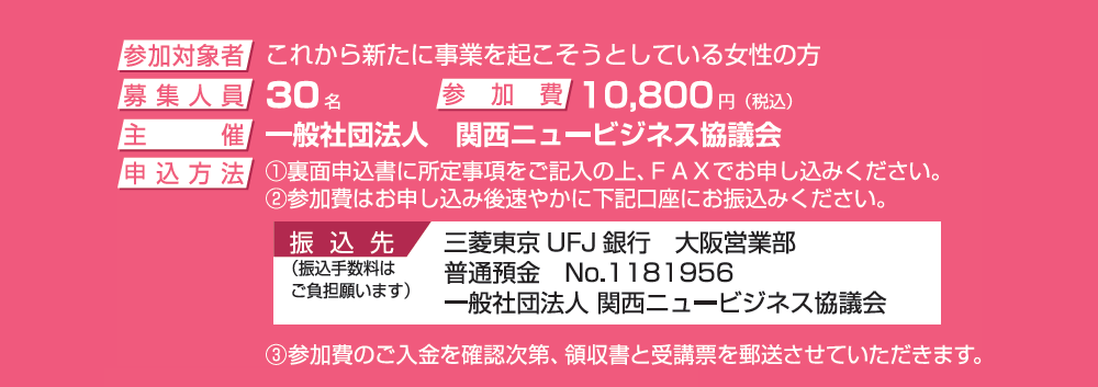 ＜参加対象者＞これから新たに事業を起こそうとしている女性の方、＜募集人員＞30名、＜参加費＞10, 800円（税込）、＜申込方法＞①裏面申込書に所定事項をご記入の上、FAXでお申し込みください。②参加費はお申し込み後速やかに下記口座にお振込みください。《振込先》三菱東京UFJ銀行 大阪営業部 普通預金 No.1181956 一般社団法人 関西ニュービジネス協議会（※振込手数料はご負担願います）、③参加費のご入金を確認次第、領収書と受講票を郵送させていただきます。