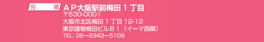 ＜会場＞AP大阪駅前梅田１丁目 〒530-0001 大阪市北区梅田1丁目12-12 東京建物梅田ビルB1（イーマ西隣） TEL.06-6343-5109